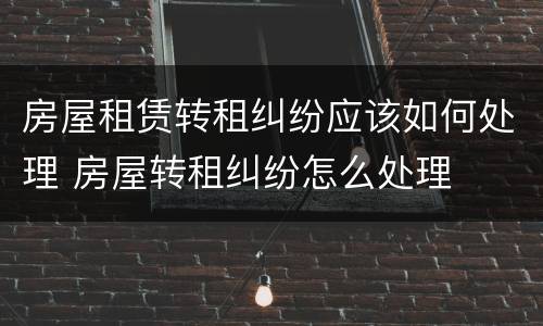 房屋租赁转租纠纷应该如何处理 房屋转租纠纷怎么处理