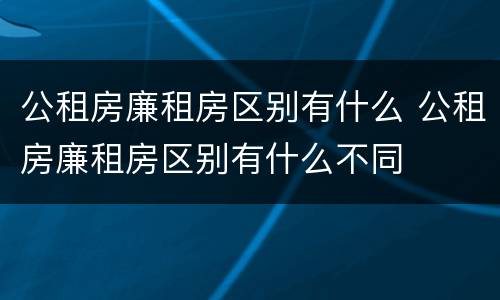公租房廉租房区别有什么 公租房廉租房区别有什么不同