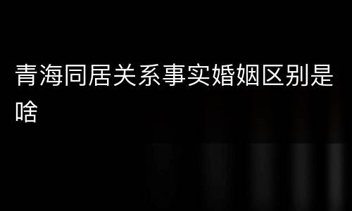 青海同居关系事实婚姻区别是啥