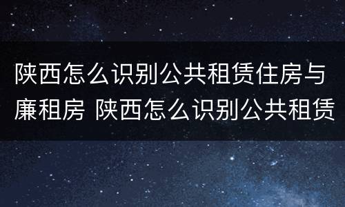 陕西怎么识别公共租赁住房与廉租房 陕西怎么识别公共租赁住房与廉租房的关系