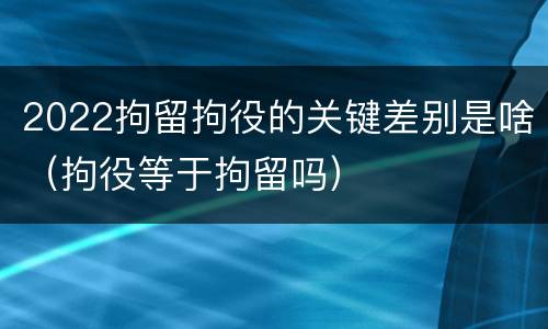 2022拘留拘役的关键差别是啥（拘役等于拘留吗）