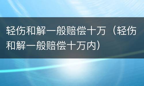 轻伤和解一般赔偿十万（轻伤和解一般赔偿十万内）