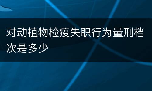 对动植物检疫失职行为量刑档次是多少