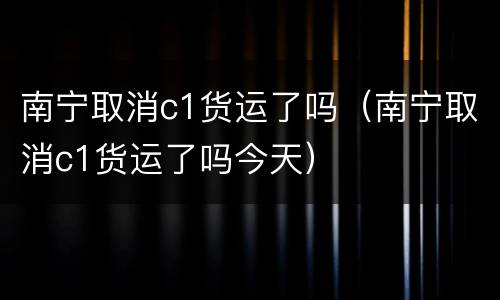 南宁取消c1货运了吗（南宁取消c1货运了吗今天）