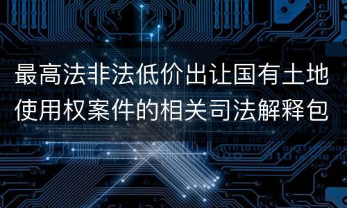 最高法非法低价出让国有土地使用权案件的相关司法解释包括哪些内容