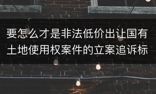 要怎么才是非法低价出让国有土地使用权案件的立案追诉标准