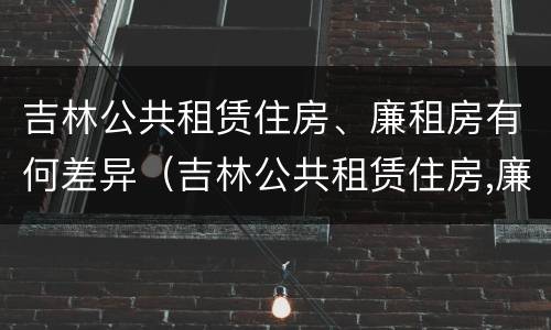 吉林公共租赁住房、廉租房有何差异（吉林公共租赁住房,廉租房有何差异）