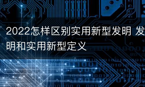 2022怎样区别实用新型发明 发明和实用新型定义