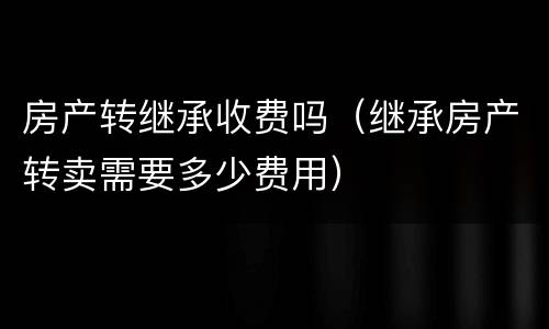 房产转继承收费吗（继承房产转卖需要多少费用）