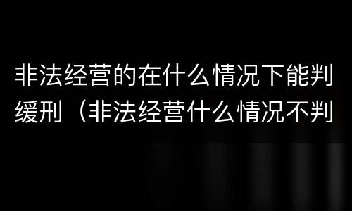 非法经营的在什么情况下能判缓刑（非法经营什么情况不判刑）