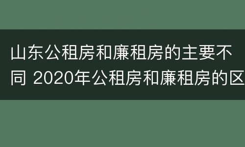 山东公租房和廉租房的主要不同 2020年公租房和廉租房的区别