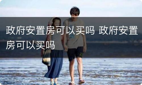 政府安置房可以买吗 政府安置房可以买吗