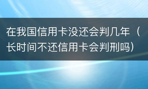 在我国信用卡没还会判几年（长时间不还信用卡会判刑吗）
