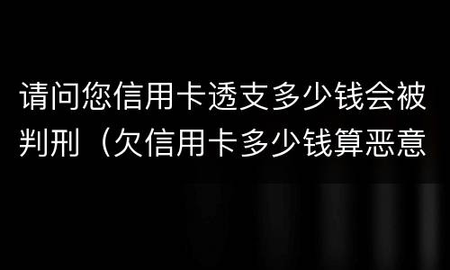 请问您信用卡透支多少钱会被判刑（欠信用卡多少钱算恶意透支）