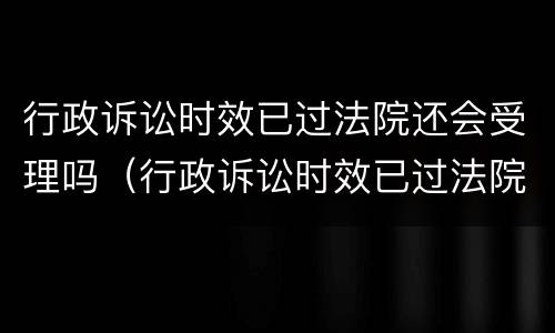 行政诉讼时效已过法院还会受理吗（行政诉讼时效已过法院还会受理吗知乎）