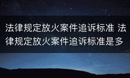 法律规定放火案件追诉标准 法律规定放火案件追诉标准是多少