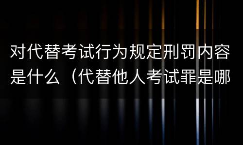 对代替考试行为规定刑罚内容是什么（代替他人考试罪是哪年规定）