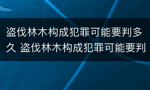 盗伐林木构成犯罪可能要判多久 盗伐林木构成犯罪可能要判多久呢