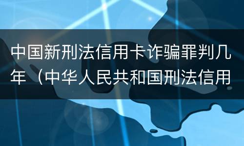 中国新刑法信用卡诈骗罪判几年（中华人民共和国刑法信用卡诈骗罪）