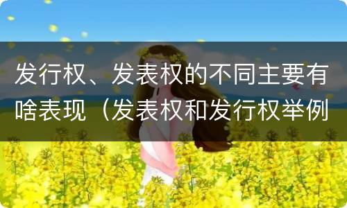 发行权、发表权的不同主要有啥表现（发表权和发行权举例）