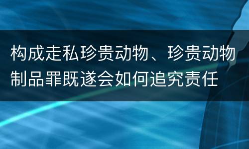 构成走私珍贵动物、珍贵动物制品罪既遂会如何追究责任