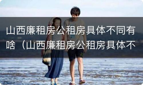 山西廉租房公租房具体不同有啥（山西廉租房公租房具体不同有啥区别呢）