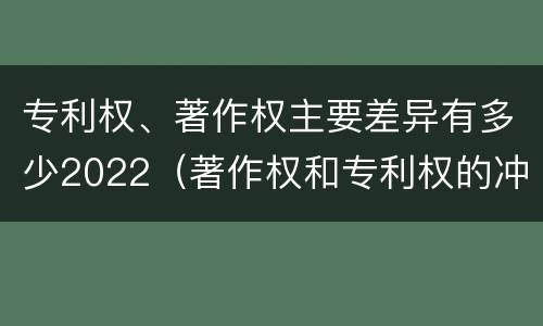 专利权、著作权主要差异有多少2022（著作权和专利权的冲突）