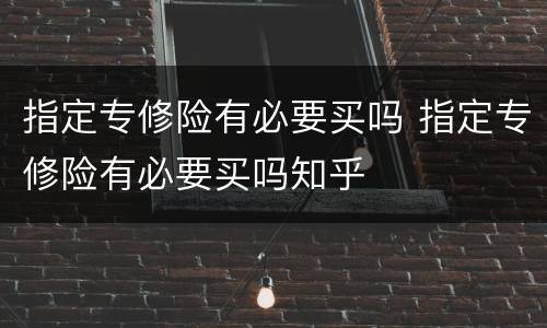 指定专修险有必要买吗 指定专修险有必要买吗知乎