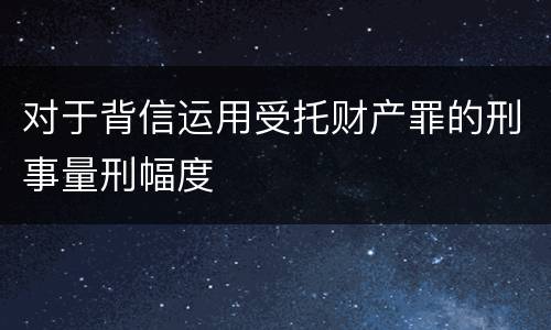 对于背信运用受托财产罪的刑事量刑幅度