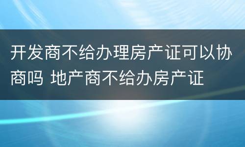 开发商不给办理房产证可以协商吗 地产商不给办房产证
