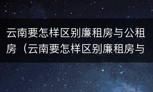 云南要怎样区别廉租房与公租房（云南要怎样区别廉租房与公租房的区别）