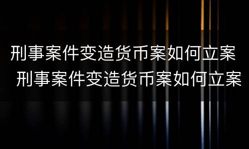 刑事案件变造货币案如何立案 刑事案件变造货币案如何立案的