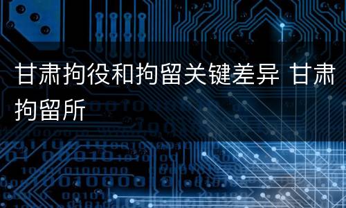 甘肃拘役和拘留关键差异 甘肃拘留所