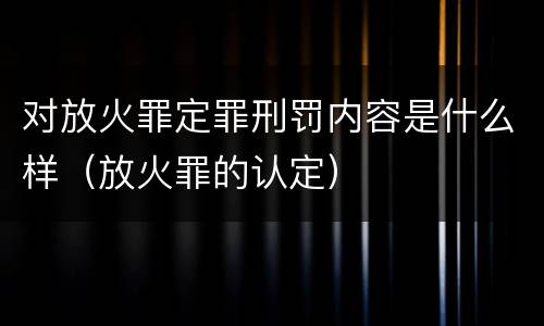 对放火罪定罪刑罚内容是什么样（放火罪的认定）