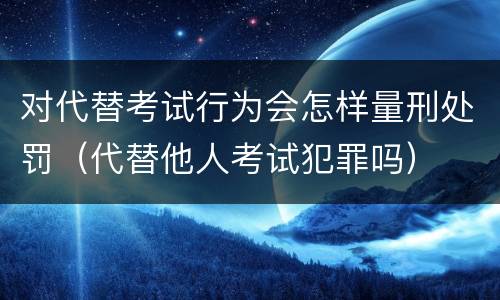 对代替考试行为会怎样量刑处罚（代替他人考试犯罪吗）