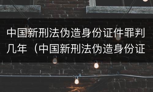 中国新刑法伪造身份证件罪判几年（中国新刑法伪造身份证件罪判几年呢）