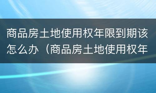 商品房土地使用权年限到期该怎么办（商品房土地使用权年限到期后怎么办）