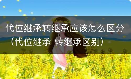 代位继承转继承应该怎么区分（代位继承 转继承区别）