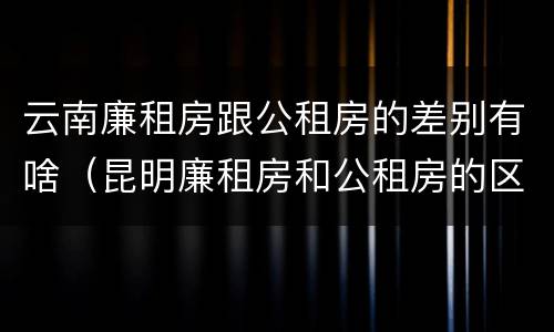 云南廉租房跟公租房的差别有啥（昆明廉租房和公租房的区别）