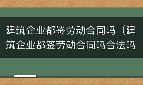 建筑企业都签劳动合同吗（建筑企业都签劳动合同吗合法吗）