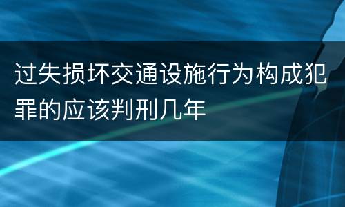 过失损坏交通设施行为构成犯罪的应该判刑几年