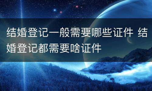 结婚登记一般需要哪些证件 结婚登记都需要啥证件