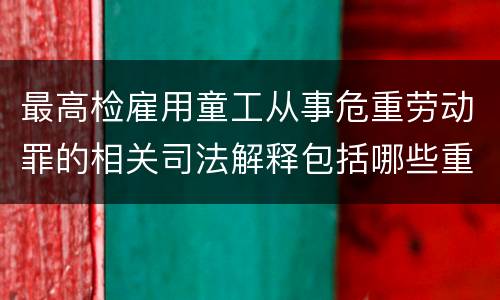 最高检雇用童工从事危重劳动罪的相关司法解释包括哪些重要内容