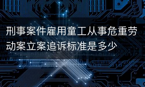 刑事案件雇用童工从事危重劳动案立案追诉标准是多少
