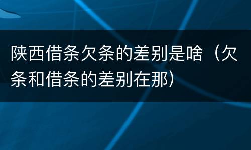 陕西借条欠条的差别是啥（欠条和借条的差别在那）