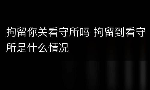 拘留你关看守所吗 拘留到看守所是什么情况