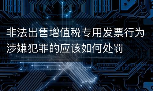 非法出售增值税专用发票行为涉嫌犯罪的应该如何处罚