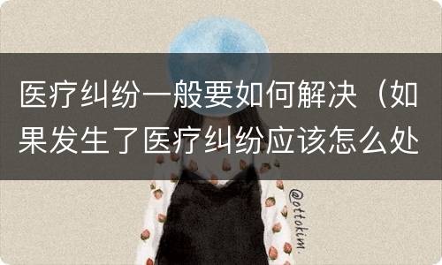 医疗纠纷一般要如何解决（如果发生了医疗纠纷应该怎么处理）