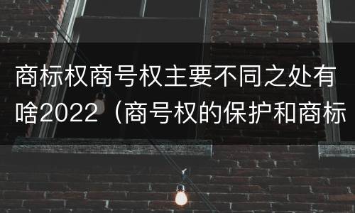 商标权商号权主要不同之处有啥2022（商号权的保护和商标权的保护一样是全国性范围的）