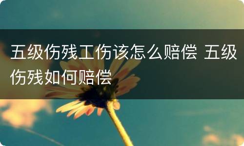 五级伤残工伤该怎么赔偿 五级伤残如何赔偿